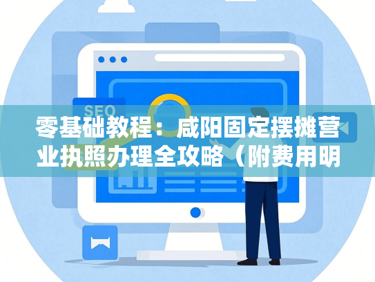零基础教程：咸阳固定摆摊营业执照办理全攻略（附费用明细）