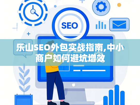 乐山SEO外包实战指南,中小商户如何避坑增效