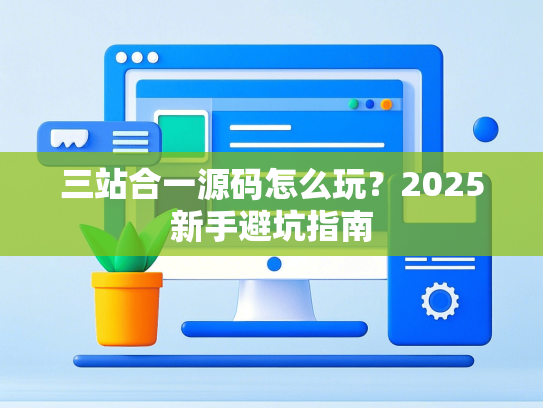 三站合一源码怎么玩？2025新手避坑指南