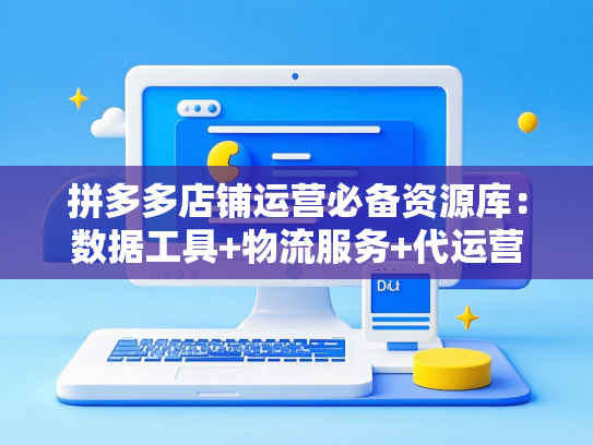 拼多多店铺运营必备资源库：数据工具+物流服务+代运营合作指南