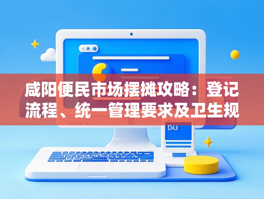 咸阳便民市场摆摊攻略：登记流程、统一管理要求及卫生规范