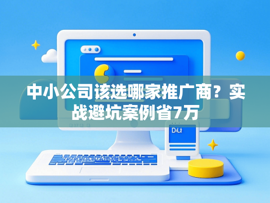 中小公司该选哪家推广商？实战避坑案例省7万-第1张图片