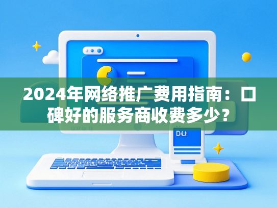 2024年网络推广费用指南：口碑好的服务商收费多少？