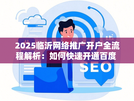 2025临沂网络推广开户全流程解析：如何快速开通百度 巨量AD账户？