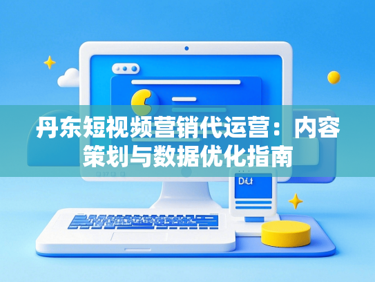 丹东短视频营销代运营：内容策划与数据优化指南