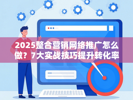 2025整合营销网络推广怎么做？7大实战技巧提升转化率
