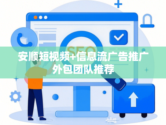 安顺短视频+信息流广告推广外包团队推荐