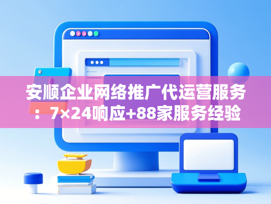 安顺企业网络推广代运营服务：7×24响应+88家服务经验