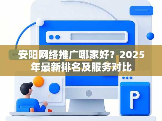 安阳网络推广哪家好？2025年最新排名及服务对比