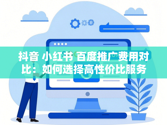 抖音 小红书 百度推广费用对比：如何选择高性价比服务