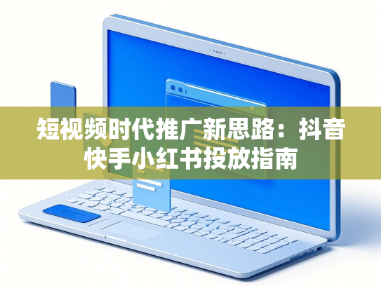 短视频时代推广新思路：抖音快手小红书投放指南