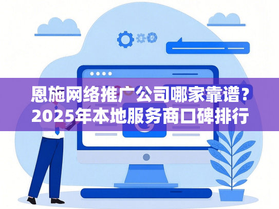 恩施网络推广公司哪家靠谱？2025年本地服务商口碑排行榜-第1张图片