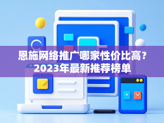 恩施网络推广哪家性价比高？2023年最新推荐榜单