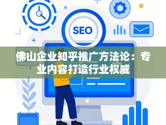佛山企业知乎推广方法论：专业内容打造行业权威