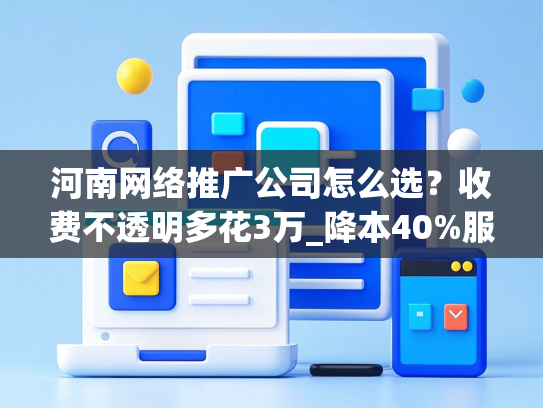 河南网络推广公司怎么选？收费不透明多花3万_降本40%服务商测评-第1张图片