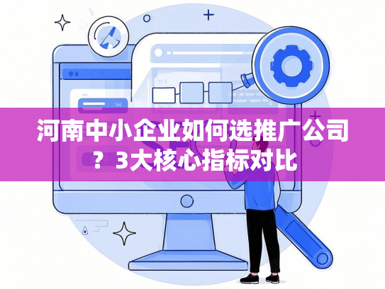 河南中小企业如何选推广公司？3大核心指标对比-第1张图片