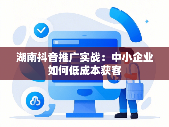 湖南抖音推广实战：中小企业如何低成本获客