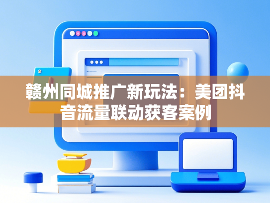 赣州同城推广新玩法：美团抖音流量联动获客案例