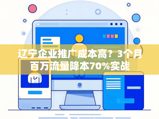 辽宁企业推广成本高？3个月百万流量降本70%实战