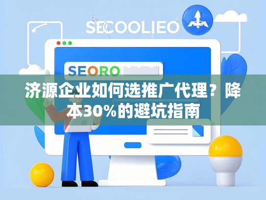 济源企业如何选推广代理？降本30%的避坑指南