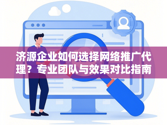 济源企业如何选择网络推广代理？专业团队与效果对比指南