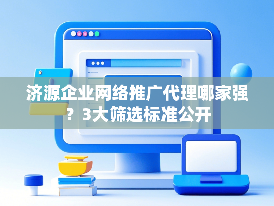 济源企业网络推广代理哪家强？3大筛选标准公开