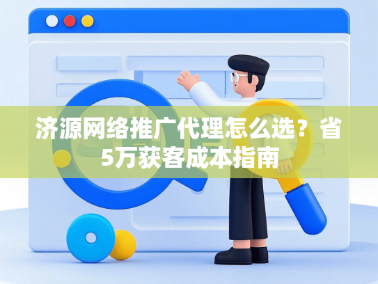 济源网络推广代理怎么选？省5万获客成本指南