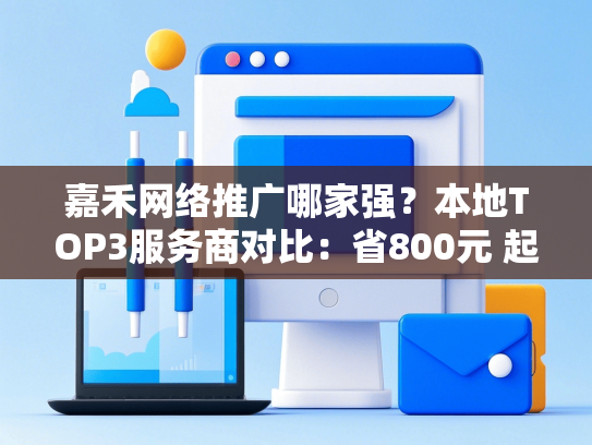嘉禾网络推广哪家强？本地TOP3服务商对比：省800元 起，成功率提升80%