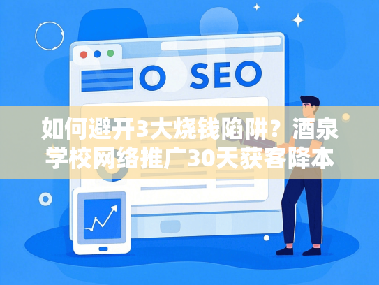 如何避开3大烧钱陷阱？酒泉学校网络推广30天获客降本50%-第1张图片