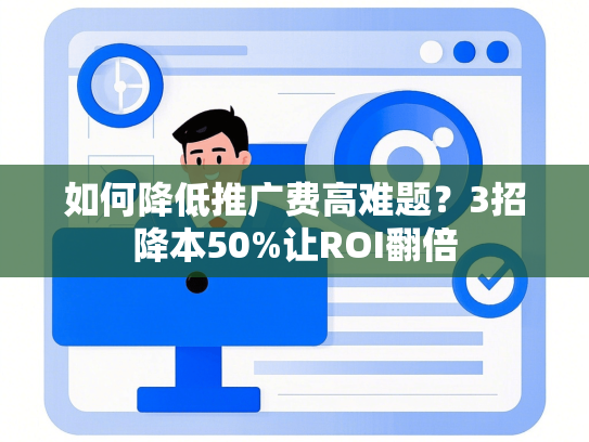 如何降低推广费高难题？3招降本50%让ROI翻倍
