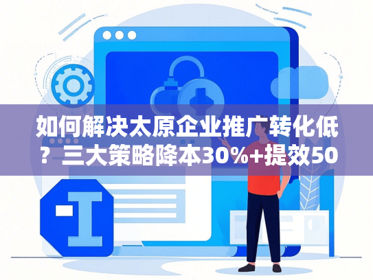 如何解决太原企业推广转化低？三大策略降本30%+提效50天