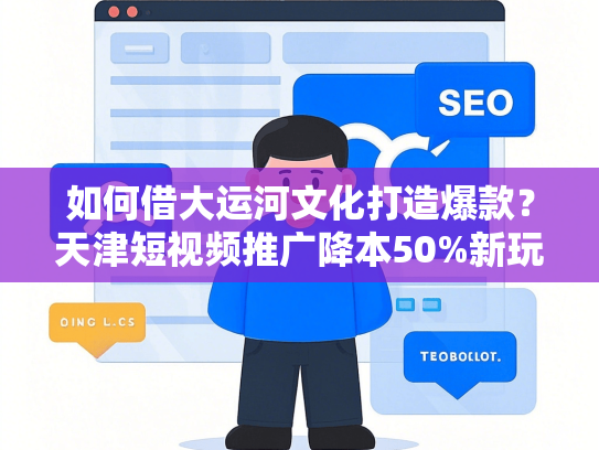 如何借大运河文化打造爆款？天津短视频推广降本50%新玩法