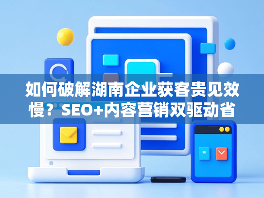 如何破解湖南企业获客贵见效慢？SEO+内容营销双驱动省成本60%