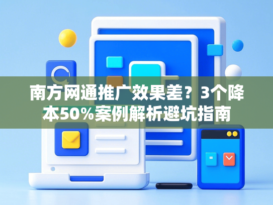 南方网通推广效果差？3个降本50%案例解析避坑指南