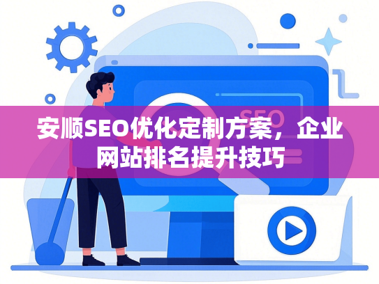 安顺SEO优化定制方案，企业网站排名提升技巧