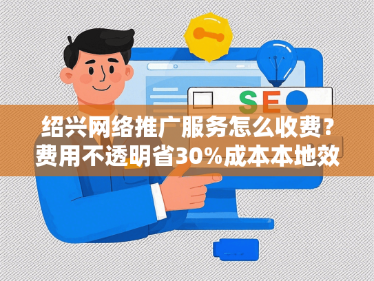 绍兴网络推广服务怎么收费？费用不透明省30%成本本地效果保障方案推荐