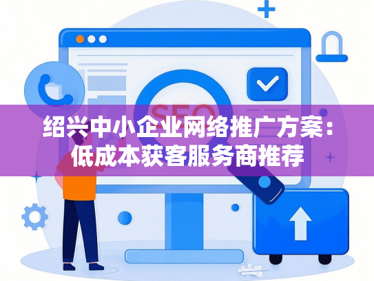 绍兴中小企业网络推广方案：低成本获客服务商推荐