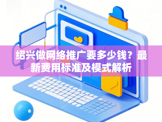 绍兴做网络推广要多少钱？最新费用标准及模式解析-第1张图片