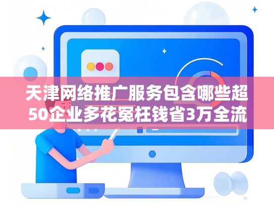 天津网络推广服务包含哪些超50企业多花冤枉钱省3万全流程避坑指南