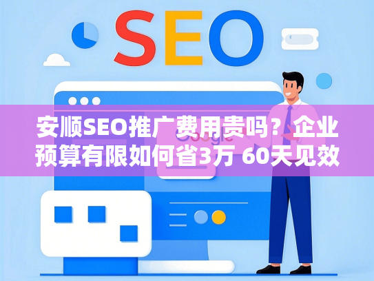 安顺SEO推广费用贵吗？企业预算有限如何省3万 60天见效