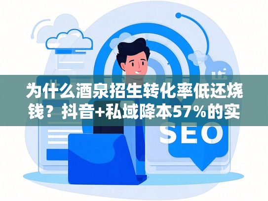 为什么酒泉招生转化率低还烧钱？抖音+私域降本57%的实操步骤