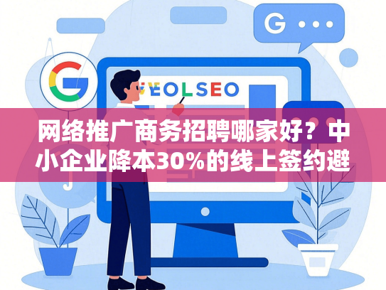 网络推广商务招聘哪家好？中小企业降本30%的线上签约避坑指南-第1张图片