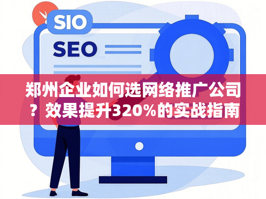 郑州企业如何选网络推广公司？效果提升320%的实战指南-第1张图片