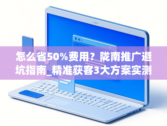 怎么省50%费用？陇南推广避坑指南_精准获客3大方案实测