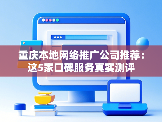重庆本地网络推广公司推荐：这5家口碑服务真实测评