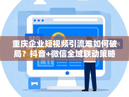 重庆企业短视频引流难如何破局？抖音+微信全域联动策略降本50%
