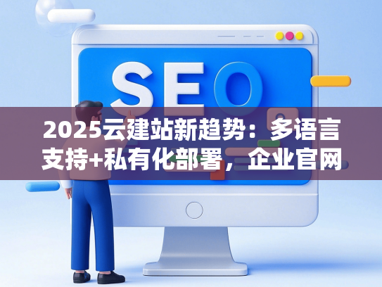 2025云建站新趋势：多语言支持+私有化部署，企业官网如何一步到位？