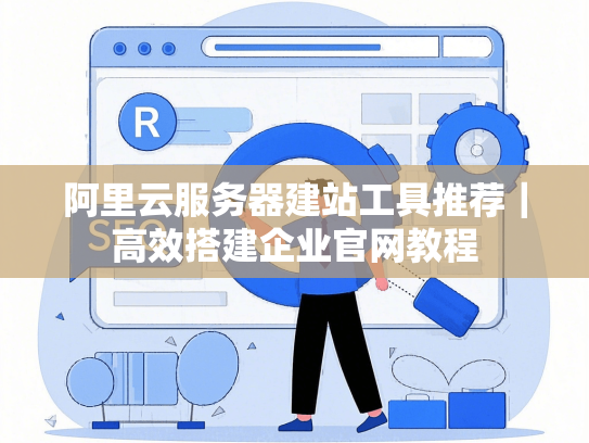 阿里云服务器建站工具推荐｜高效搭建企业官网教程