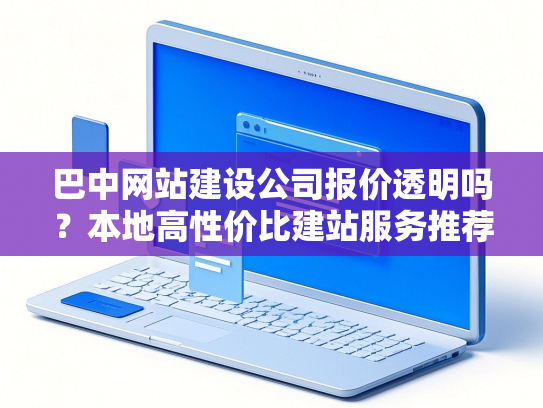 巴中网站建设公司报价透明吗？本地高性价比建站服务推荐