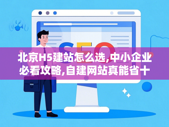 北京H5建站怎么选,中小企业必看攻略,自建网站真能省十万？
